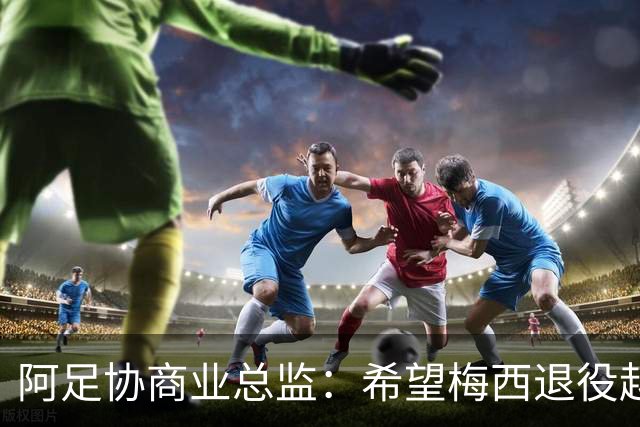 阿足协商业总监：希望梅西退役越晚越好，我们已提前几年进行规划